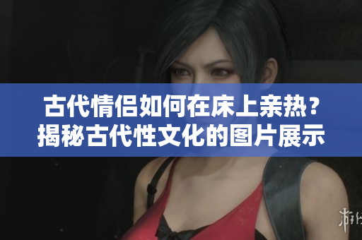 古代情侶如何在床上親熱？揭秘古代性文化的圖片展示