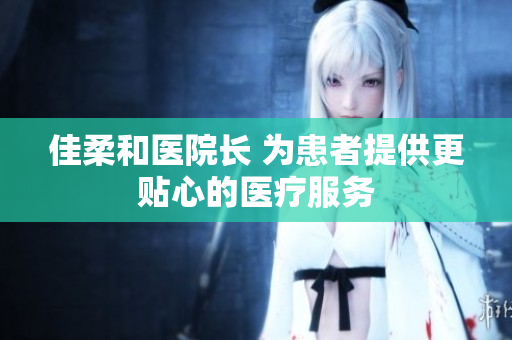 佳柔和醫(yī)院長 為患者提供更貼心的醫(yī)療服務(wù)
