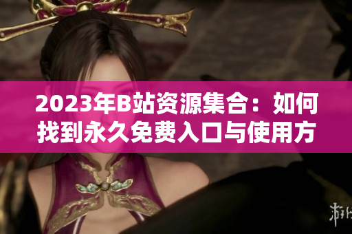 2023年B站資源集合：如何找到永久免費入口與使用方法指南