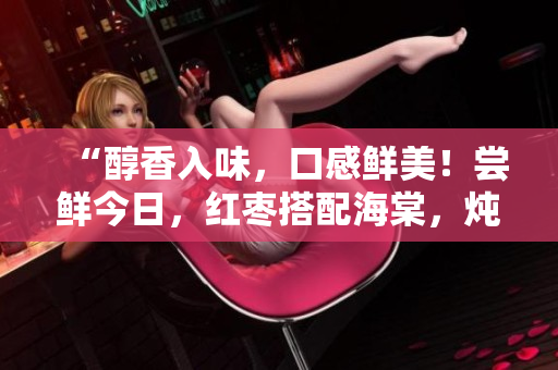 “醇香入味，口感鮮美！嘗鮮今日，紅棗搭配海棠，燉制美味肉食，誘人的盤中鮮”