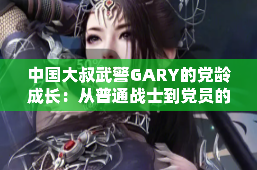 中國大叔武警GARY的黨齡成長：從普通戰(zhàn)士到黨員的奮斗歷程
