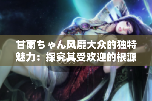 甘雨ちゃん風靡大眾的獨特魅力：探究其受歡迎的根源