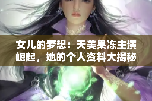 女兒的夢想：天美果凍主演崛起，她的個人資料大揭秘