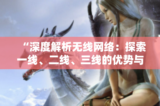 “深度解析無線網(wǎng)絡：探索一線、二線、三線的優(yōu)勢與挑戰(zhàn)”