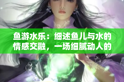 魚游水樂：細述魚兒與水的情感交融，一場細膩動人的自然盛宴