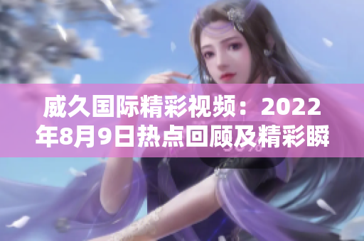 威久國際精彩視頻：2022年8月9日熱點(diǎn)回顧及精彩瞬間盤點(diǎn)