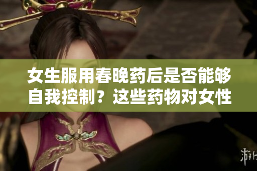 女生服用春晚藥后是否能夠自我控制？這些藥物對(duì)女性行為產(chǎn)生何種影響？