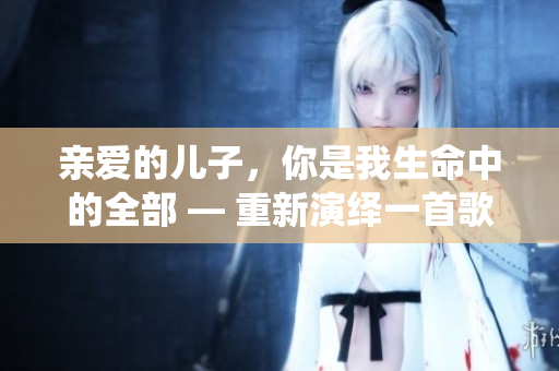 親愛(ài)的兒子，你是我生命中的全部 — 重新演繹一首歌曲