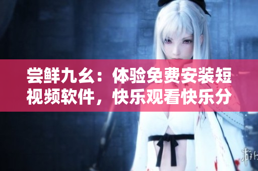 嘗鮮九幺：體驗(yàn)免費(fèi)安裝短視頻軟件，快樂(lè)觀看快樂(lè)分享