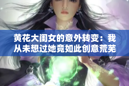 黃花大閨女的意外轉(zhuǎn)變：我從未想過她竟如此創(chuàng)意荒蕪