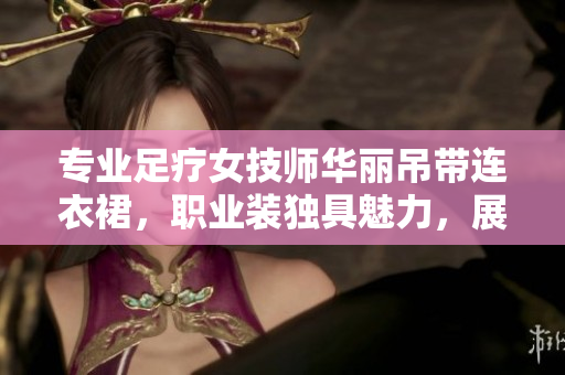 專業(yè)足療女技師華麗吊帶連衣裙，職業(yè)裝獨(dú)具魅力，展現(xiàn)專業(yè)風(fēng)范