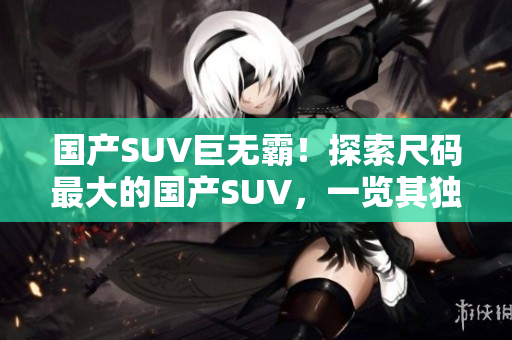 國產(chǎn)SUV巨無霸！探索尺碼最大的國產(chǎn)SUV，一覽其獨(dú)特之處