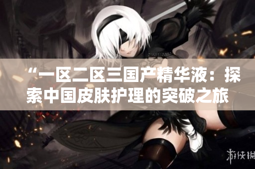 “一區(qū)二區(qū)三國產(chǎn)精華液：探索中國皮膚護(hù)理的突破之旅”