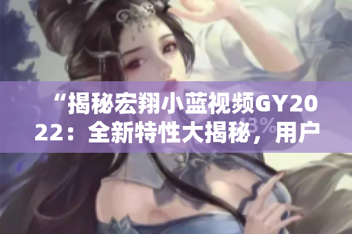 “揭秘宏翔小藍(lán)視頻GY2022：全新特性大揭秘，用戶體驗(yàn)再升級(jí)！”