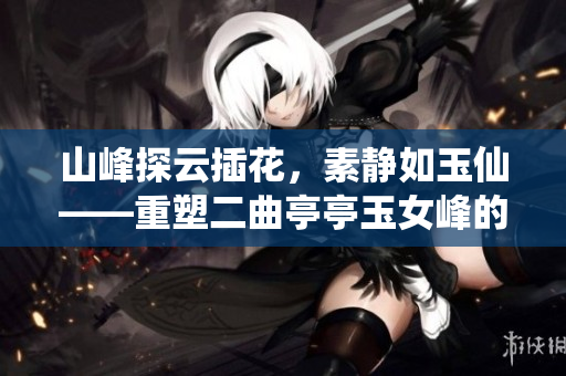 山峰探云插花，素靜如玉仙——重塑二曲亭亭玉女峰的韻味