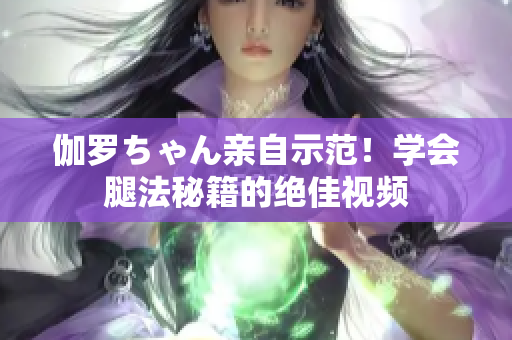 伽羅ちゃん親自示范！學(xué)會(huì)腿法秘籍的絕佳視頻