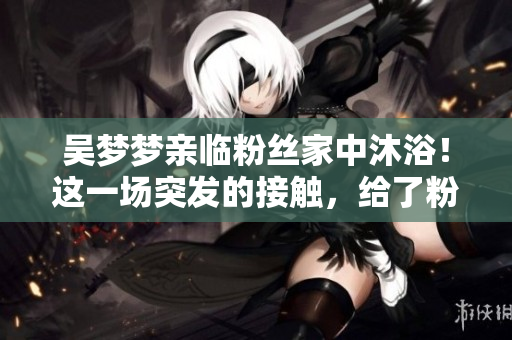 吳夢夢親臨粉絲家中沐浴！這一場突發(fā)的接觸，給了粉絲不可思議的經(jīng)歷。