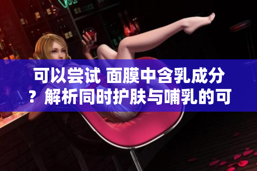 可以嘗試 面膜中含乳成分？解析同時(shí)護(hù)膚與哺乳的可能性