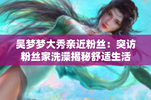 吳夢夢大秀親近粉絲：突訪粉絲家洗澡揭秘舒適生活