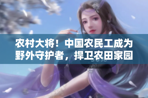 農(nóng)村大將！中國農(nóng)民工成為野外守護(hù)者，捍衛(wèi)農(nóng)田家園的故事
