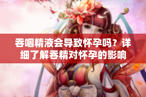 吞咽精液會(huì)導(dǎo)致懷孕嗎？詳細(xì)了解吞精對(duì)懷孕的影響