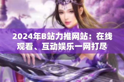 2024年B站力推網(wǎng)站：在線(xiàn)觀(guān)看、互動(dòng)娛樂(lè)一網(wǎng)打盡