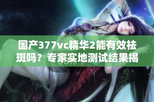 國(guó)產(chǎn)377vc精華2能有效祛斑嗎？專家實(shí)地測(cè)試結(jié)果揭秘