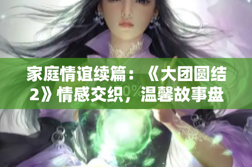 家庭情誼續(xù)篇：《大團圓結2》情感交織，溫馨故事盤點！