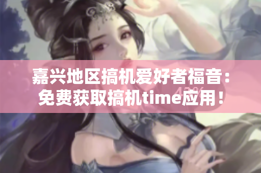 嘉興地區(qū)搞機愛好者福音：免費獲取搞機time應用！