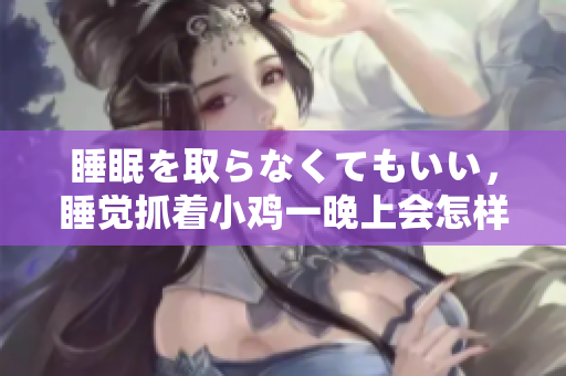 睡眠を取らなくてもいい，睡覺抓著小雞一晚上會怎樣，睡過年紀(jì)最大的多少歲六十多，水潤緊致銷魂低吟古代，水潤緊致銷魂低吟，說說都是怎么的干對象的1012