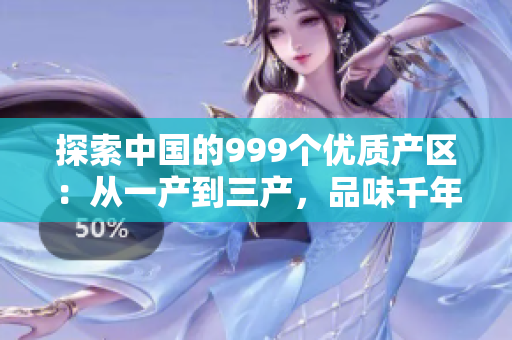 探索中國的999個優(yōu)質(zhì)產(chǎn)區(qū)：從一產(chǎn)到三產(chǎn)，品味千年傳承的精品國貨