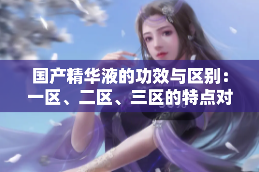 國產(chǎn)精華液的功效與區(qū)別：一區(qū)、二區(qū)、三區(qū)的特點對比