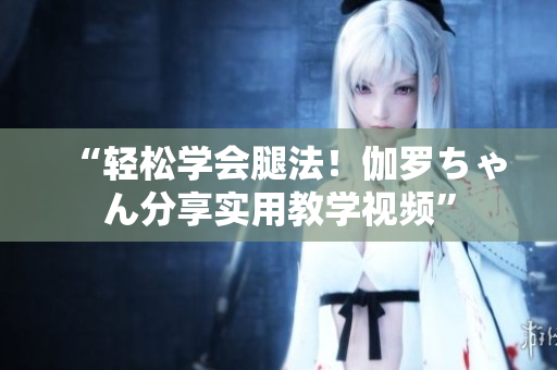 “輕松學(xué)會腿法！伽羅ちゃん分享實用教學(xué)視頻”