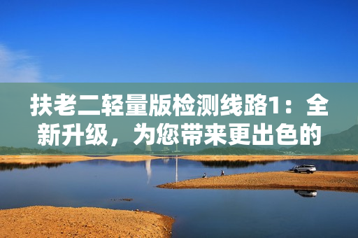 扶老二輕量版檢測線路1：全新升級，為您帶來更出色的體驗！