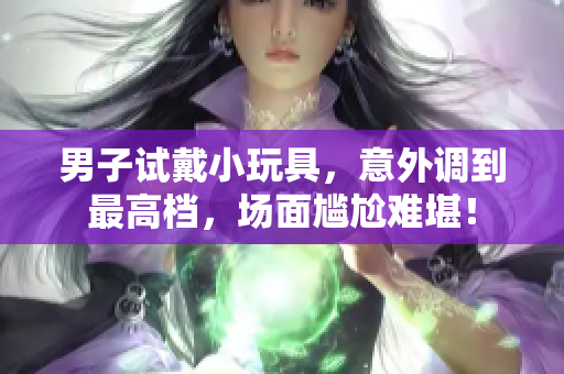 男子試戴小玩具，意外調到最高檔，場面尷尬難堪！