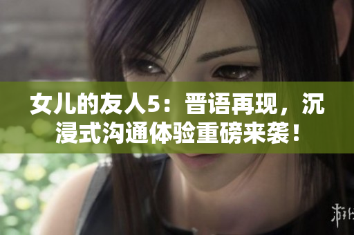 女兒的友人5：晉語再現(xiàn)，沉浸式溝通體驗重磅來襲！