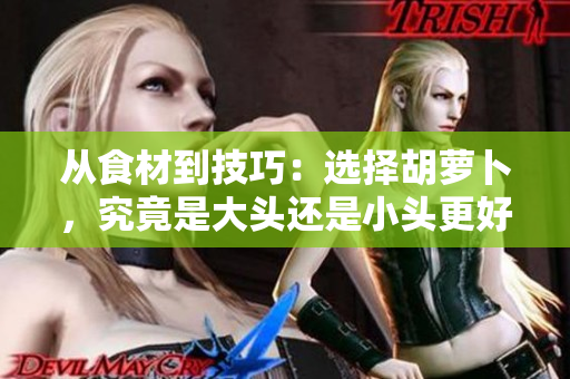 從食材到技巧：選擇胡蘿卜，究竟是大頭還是小頭更好？