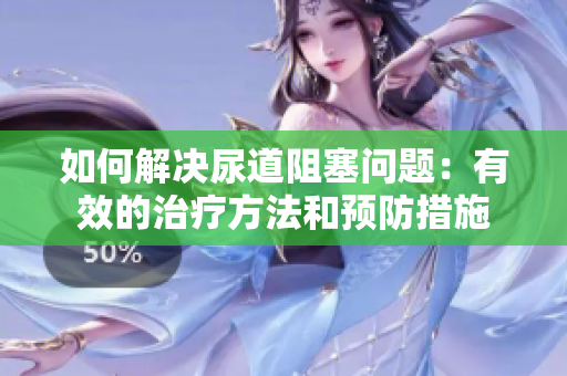 如何解決尿道阻塞問題：有效的治療方法和預防措施