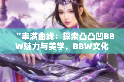 “豐滿曲線：探索凸凸凹BBW魅力與美學，BBW文化的重要性與影響”