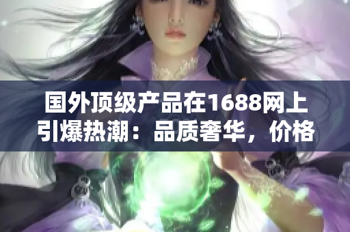 國外頂級產品在1688網上引爆熱潮：品質奢華，價格實惠，值得一試！