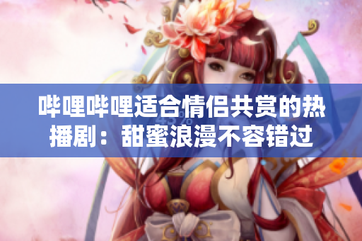 嗶哩嗶哩適合情侶共賞的熱播?。禾鹈劾寺蝗蒎e過