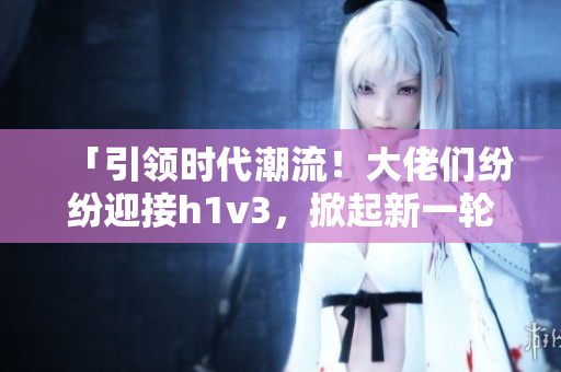 「引領(lǐng)時(shí)代潮流！大佬們紛紛迎接h1v3，掀起新一輪技術(shù)革命浪潮！」