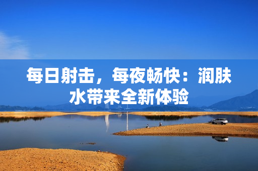 每日射擊，每夜暢快：潤膚水帶來全新體驗(yàn)