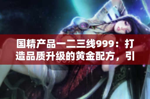 國精產(chǎn)品一二三線999：打造品質(zhì)升級的黃金配方，引領(lǐng)新時代消費潮流