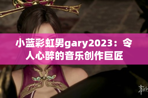 小藍(lán)彩虹男g(shù)ary2023：令人心醉的音樂創(chuàng)作巨匠