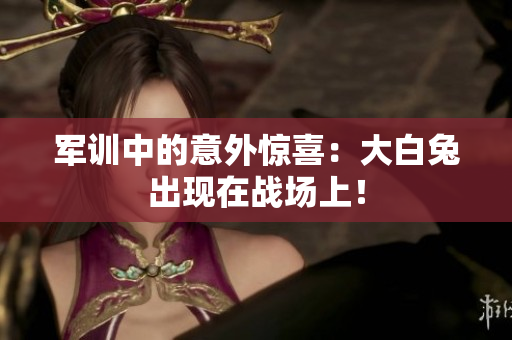 軍訓(xùn)中的意外驚喜：大白兔出現(xiàn)在戰(zhàn)場(chǎng)上！