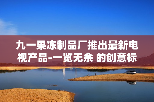 九一果凍制品廠推出最新電視產(chǎn)品-一覽無余 的創(chuàng)意標題