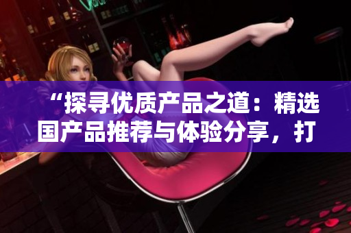 “探尋優(yōu)質(zhì)產(chǎn)品之道：精選國產(chǎn)品推薦與體驗分享，打造精品生活新風尚！”