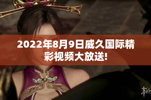 2022年8月9日威久國際精彩視頻大放送!