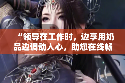 “領(lǐng)導(dǎo)在工作時(shí)，邊享用奶品邊調(diào)動(dòng)人心，助您在線暢快觀賞”